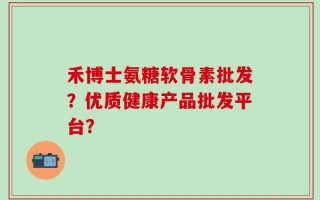 禾博士氨糖软骨素批发？优质健康产品批发平台？