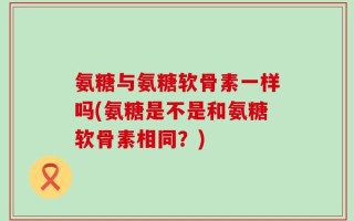 氨糖与氨糖软骨素一样吗(氨糖是不是和氨糖软骨素相同？)
