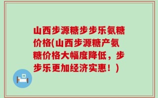 山西步源糖步步乐氨糖价格(山西步源糖产氨糖价格大幅度降低，步步乐更加经济实惠！)