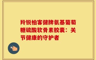 羚锐柏客健牌氨基葡萄糖硫酸软骨素胶囊：关节健康的守护者