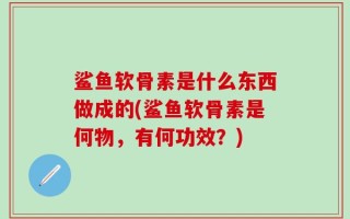 鲨鱼软骨素是什么东西做成的(鲨鱼软骨素是何物，有何功效？)