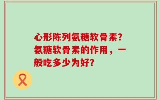 心形陈列氨糖软骨素？氨糖软骨素的作用，一般吃多少为好？