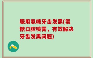 服用氨糖牙齿发黑(氨糖口腔喷雾，有效解决牙齿发黑问题)