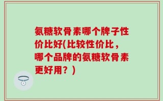 氨糖软骨素哪个牌子性价比好(比较性价比，哪个品牌的氨糖软骨素更好用？)
