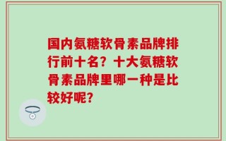 国内氨糖软骨素品牌排行前十名？十大氨糖软骨素品牌里哪一种是比较好呢？