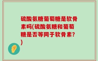 硫酸氨糖葡萄糖是软骨素吗(硫酸氨糖和葡萄糖是否等同于软骨素？)
