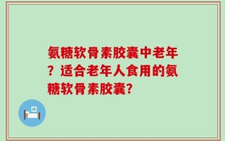 氨糖软骨素胶囊中老年？适合老年人食用的氨糖软骨素胶囊？
