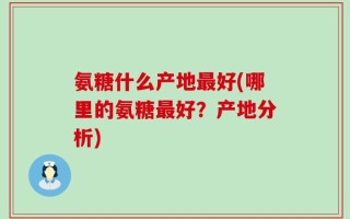 氨糖什么产地最好(哪里的氨糖最好？产地分析)