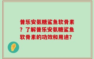 普乐安氨糖鲨鱼软骨素？了解普乐安氨糖鲨鱼软骨素的功效和用途？