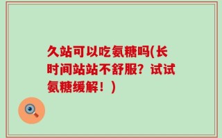 久站可以吃氨糖吗(长时间站站不舒服？试试氨糖缓解！)