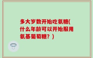 多大岁数开始吃氨糖(什么年龄可以开始服用氨基葡萄糖？)