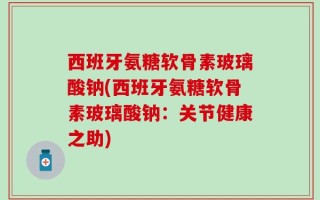 西班牙氨糖软骨素玻璃酸钠(西班牙氨糖软骨素玻璃酸钠：关节健康之助)