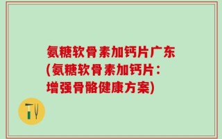 氨糖软骨素加钙片广东(氨糖软骨素加钙片：增强骨骼健康方案)