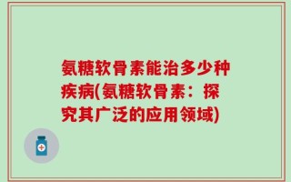 氨糖软骨素能治多少种疾病(氨糖软骨素：探究其广泛的应用领域)