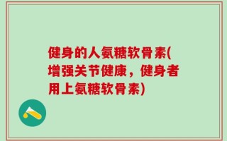 健身的人氨糖软骨素(增强关节健康，健身者用上氨糖软骨素)