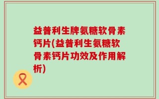 益普利生牌氨糖软骨素钙片(益普利生氨糖软骨素钙片功效及作用解析)