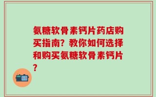 氨糖软骨素钙片药店购买指南？教你如何选择和购买氨糖软骨素钙片？