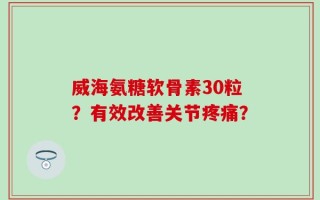 威海氨糖软骨素30粒？有效改善关节疼痛？