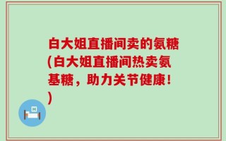 白大姐直播间卖的氨糖(白大姐直播间热卖氨基糖，助力关节健康！)