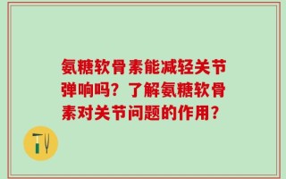 氨糖软骨素能减轻关节弹响吗？了解氨糖软骨素对关节问题的作用？