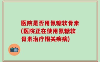 医院是否用氨糖软骨素(医院正在使用氨糖软骨素治疗相关疾病)