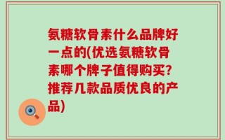 氨糖软骨素什么品牌好一点的(优选氨糖软骨素哪个牌子值得购买？推荐几款品质优良的产品)