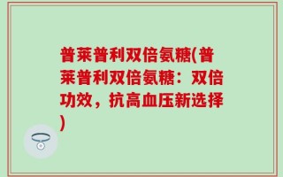 普莱普利双倍氨糖(普莱普利双倍氨糖：双倍功效，抗高血压新选择)