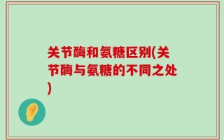 关节酶和氨糖区别(关节酶与氨糖的不同之处)