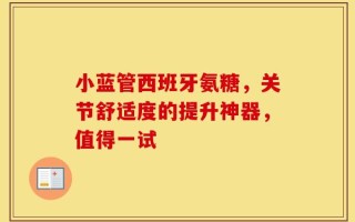 小蓝管西班牙氨糖，关节舒适度的提升神器，值得一试