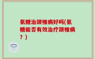 氨糖治颈椎病好吗(氨糖能否有效治疗颈椎病？)
