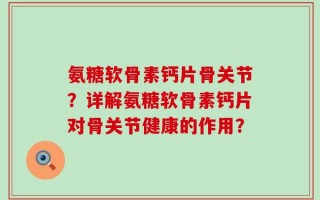 氨糖软骨素钙片骨关节？详解氨糖软骨素钙片对骨关节健康的作用？