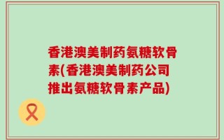 香港澳美制药氨糖软骨素(香港澳美制药公司推出氨糖软骨素产品)