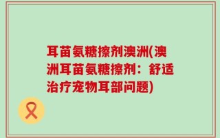 耳苗氨糖擦剂澳洲(澳洲耳苗氨糖擦剂：舒适治疗宠物耳部问题)