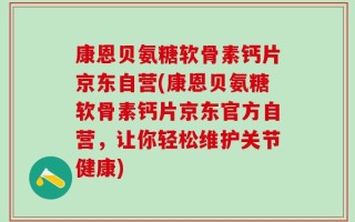 康恩贝氨糖软骨素钙片京东自营(康恩贝氨糖软骨素钙片京东官方自营，让你轻松维护关节健康)