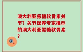 澳大利亚氨糖软骨素关节？关节保养专家推荐的澳大利亚氨糖软骨素？