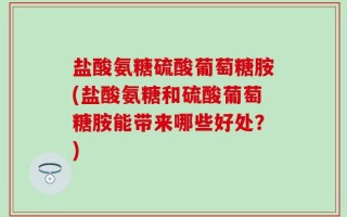 盐酸氨糖硫酸葡萄糖胺(盐酸氨糖和硫酸葡萄糖胺能带来哪些好处？)