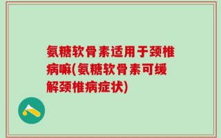 氨糖软骨素适用于颈椎病嘛(氨糖软骨素可缓解颈椎病症状)