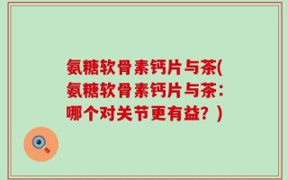 氨糖软骨素钙片与茶(氨糖软骨素钙片与茶：哪个对关节更有益？)
