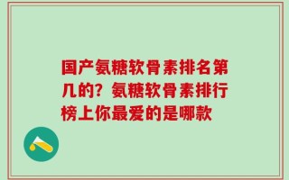 国产氨糖软骨素排名第几的？氨糖软骨素排行榜上你最爱的是哪款