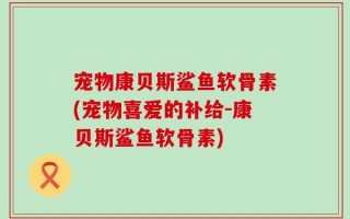 宠物康贝斯鲨鱼软骨素(宠物喜爱的补给-康贝斯鲨鱼软骨素)