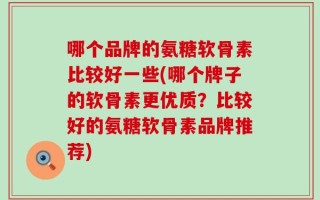 哪个品牌的氨糖软骨素比较好一些(哪个牌子的软骨素更优质？比较好的氨糖软骨素品牌推荐)
