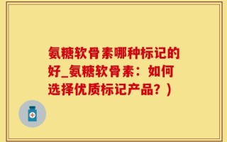 氨糖软骨素哪种标记的好_氨糖软骨素：如何选择优质标记产品？)