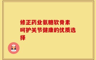 修正药业氨糖软骨素 呵护关节健康的优质选择