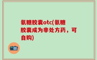 氨糖胶囊otc(氨糖胶囊成为非处方药，可自购)