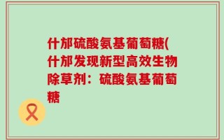 什邡硫酸氨基葡萄糖(什邡发现新型高效生物除草剂：硫酸氨基葡萄糖