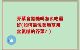 芥菜含氨糖吗怎么吃最好(如何最优美地享用含氨糖的芥菜？)