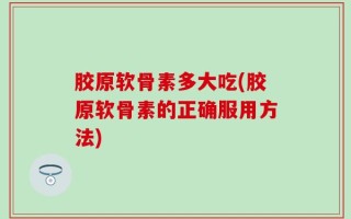 胶原软骨素多大吃(胶原软骨素的正确服用方法)