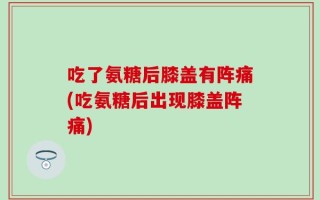 吃了氨糖后膝盖有阵痛(吃氨糖后出现膝盖阵痛)