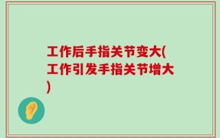 工作后手指关节变大(工作引发手指关节增大)