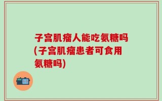 子宫肌瘤人能吃氨糖吗(子宫肌瘤患者可食用氨糖吗)